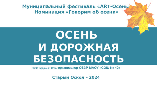 Муниципальный фестиваль «АRТ-Осень» Номинация «Говорим об осени» ОСЕНЬ И ДОРОЖНАЯ БЕЗОПАСНОСТЬ Котов Вадим Алексеевич преподаватель-организатор ОБЗР МАОУ «СОШ № 40» Старый Оскол – 2024