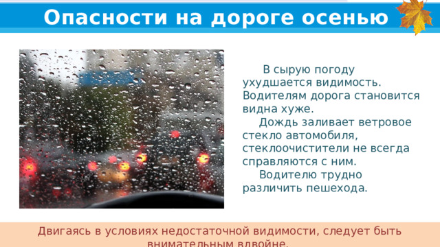 Опасности на дороге осенью   В сырую погоду ухудшается видимость. Водителям дорога становится видна хуже.  Дождь заливает ветровое стекло автомобиля, стеклоочистители не всегда справляются с ним.  Водителю трудно различить пешехода. Двигаясь в условиях недостаточной видимости, следует быть внимательным вдвойне.