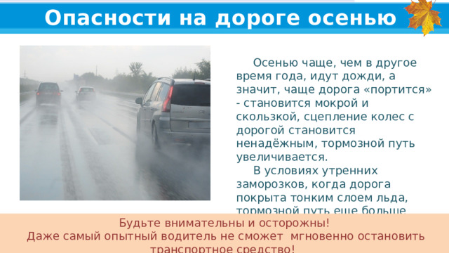 Опасности на дороге осенью  Осенью чаще, чем в другое время года, идут дожди, а значит, чаще дорога «портится» - становится мокрой и скользкой, сцепление колес с дорогой становится ненадёжным, тормозной путь увеличивается.  В условиях утренних заморозков, когда дорога покрыта тонким слоем льда, тормозной путь еще больше увеличивается. Будьте внимательны и осторожны!  Даже самый опытный водитель не сможет мгновенно остановить транспортное средство!