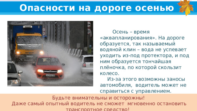 Опасности на дороге осенью  Осень – время «аквапланирования». На дороге образуется, так называемый водяной клин – вода не успевает уходить из-под протектора, и под ним образуется тончайшая плёночка, по которой скользит колесо.  Из-за этого возможны заносы автомобиля, водитель может не справиться с управлением. Будьте внимательны и осторожны!  Даже самый опытный водитель не сможет мгновенно остановить транспортное средство!