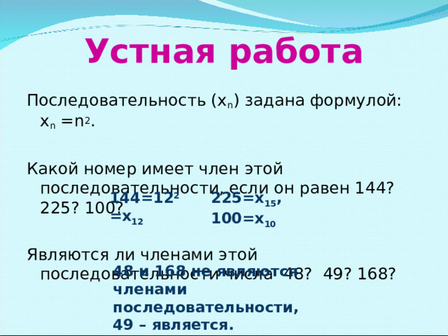 Устная работа Последовательность (х n ) задана формулой: х n = n 2 . Какой номер имеет член этой последовательности, если он равен 144? 225? 100? Являются ли членами этой последовательности числа 48? 49? 168? 144=12 2 =х 12 225=х 15 , 100=х 10 48 и 168 не являются членами последовательности, 49 – является.