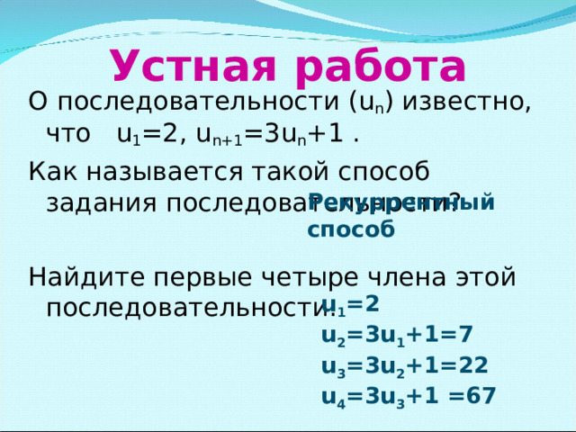 Устная работа О последовательности ( u n ) известно, что u 1 =2 , u n+1 =3u n +1 . Как называется такой способ задания последовательности? Найдите первые четыре члена этой последовательности. Рекуррентный способ u 1 = 2 u 2 =3u 1 + 1=7 u 3 =3u 2 +1 =22 u 4 =3u 3 +1 =67