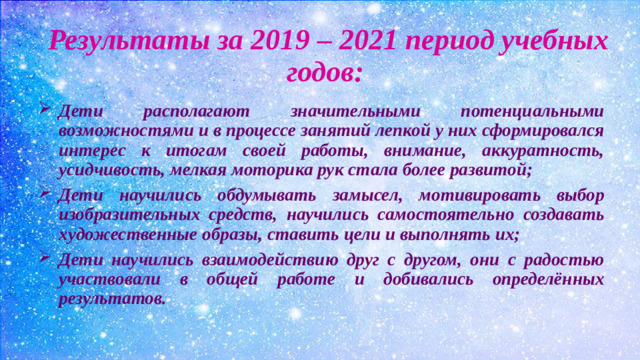 Результаты за 2019 – 2021 период учебных годов: Дети располагают значительными потенциальными возможностями и в процессе занятий лепкой у них сформировался интерес к итогам своей работы, внимание, аккуратность, усидчивость, мелкая моторика рук стала более развитой; Дети научились обдумывать замысел, мотивировать выбор изобразительных средств, научились самостоятельно создавать художественные образы, ставить цели и выполнять их; Дети научились взаимодействию друг с другом, они с радостью участвовали в общей работе и добивались определённых результатов.