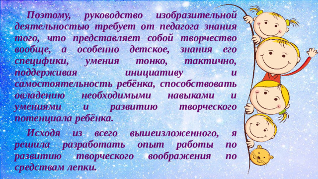 Поэтому, руководство изобразительной деятельностью требует от педагога знания того, что представляет собой творчество вообще, а особенно детское, знания его специфики, умения тонко, тактично, поддерживая инициативу и самостоятельность ребёнка, способствовать овладению необходимыми навыками и умениями и развитию творческого потенциала ребёнка.  Исходя из всего вышеизложенного, я решила разработать опыт работы по развитию творческого воображения по средствам лепки.