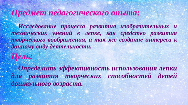 Предмет педагогического опыта:  Исследование процесса развития изобразительных и технических умений в лепке, как средство развития творческого воображения, а так же создание интереса к данному виду деятельности. Цель:  Определить эффективность использования лепки для развития творческих способностей детей дошкольного возраста.