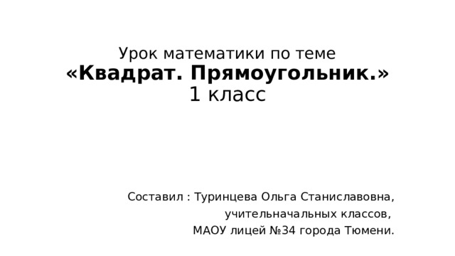 Урок математики по теме  «Квадрат. Прямоугольник.»  1 класс   Составил : Туринцева Ольга Станиславовна,  учительначальных классов, МАОУ лицей №34 города Тюмени.