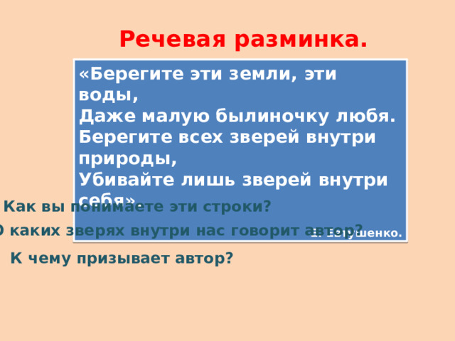 Речевая разминка. «Берегите эти земли, эти воды, Даже малую былиночку любя. Берегите всех зверей внутри природы, Убивайте лишь зверей внутри себя». Е. Евтушенко.  Как вы понимаете эти строки?  О каких зверях внутри нас говорит автор?  К чему призывает автор?