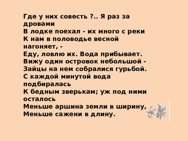 Где у них совесть ?.. Я раз за дровами В лодке поехал - их много с реки К нам в половодье весной нагоняет, - Еду, ловлю их. Вода прибывает. Вижу один островок небольшой - Зайцы на нем собралися гурьбой. С каждой минутой вода подбиралась К бедным зверькам; уж под ними осталось Меньше аршина земли в ширину, Меньше сажени в длину.