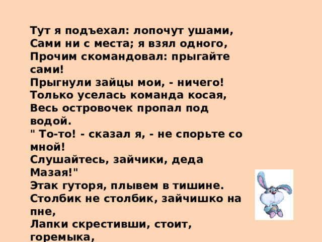 Тут я подъехал: лопочут ушами, Сами ни с места; я взял одного, Прочим скомандовал: прыгайте сами! Прыгнули зайцы мои, - ничего! Только уселась команда косая, Весь островочек пропал под водой. 