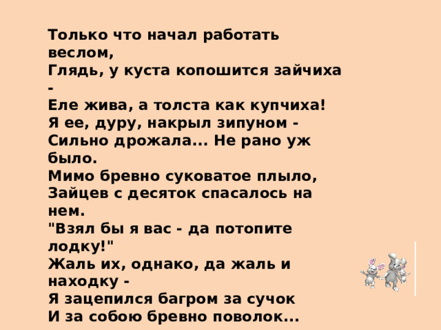 Только что начал работать веслом, Глядь, у куста копошится зайчиха - Еле жива, а толста как купчиха! Я ее, дуру, накрыл зипуном - Сильно дрожала... Не рано уж было. Мимо бревно суковатое плыло, Зайцев с десяток спасалось на нем. 