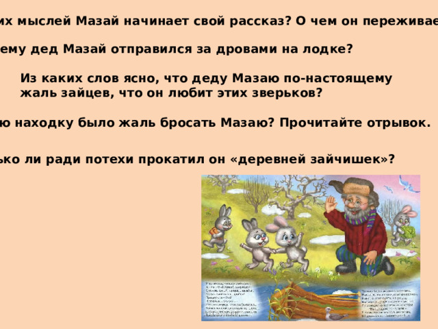 С каких мыслей Мазай начинает свой рассказ? О чем он переживает? Почему дед Мазай отправился за дровами на лодке? Из каких слов ясно, что деду Мазаю по-настоящему жаль зайцев, что он любит этих зверьков? Какую находку было жаль бросать Мазаю? Прочитайте отрывок. Только ли ради потехи прокатил он «деревней зайчишек»?