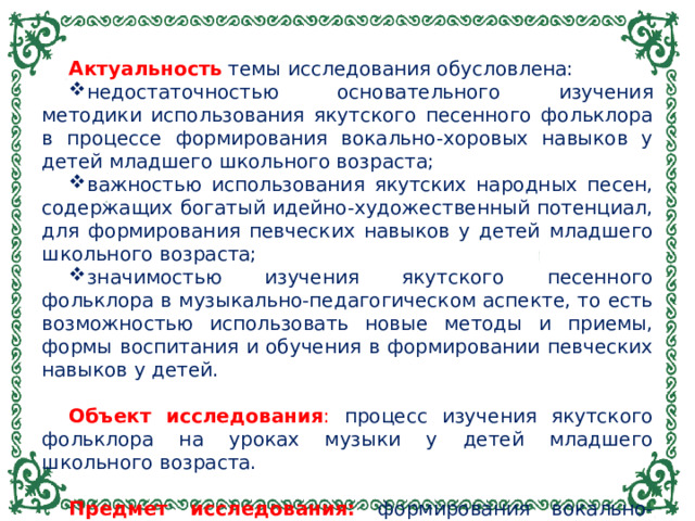 Актуальность  темы исследования обусловлена: недостаточностью основательного изучения методики использования якутского песенного фольклора в процессе формирования вокально-хоровых навыков у детей младшего школьного возраста; важностью использования якутских народных песен, содержащих богатый идейно-художественный потенциал, для формирования певческих навыков у детей младшего школьного возраста; значимостью изучения якутского песенного фольклора в музыкально-педагогическом аспекте, то есть возможностью использовать новые методы и приемы, формы воспитания и обучения в формировании певческих навыков у детей.  Объект исследования : процесс изучения якутского фольклора на уроках музыки у детей младшего школьного возраста.  Предмет исследования: формирования вокально-хоровых навыков у детей младшего школьного возраста.