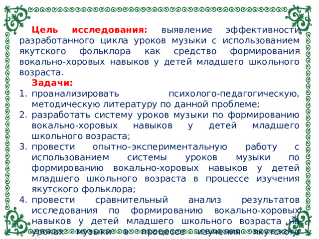 Цель исследования: выявление эффективности разработанного цикла уроков музыки с использованием якутского фольклора как средство формирования вокально-хоровых навыков у детей младшего школьного возраста. Задачи: