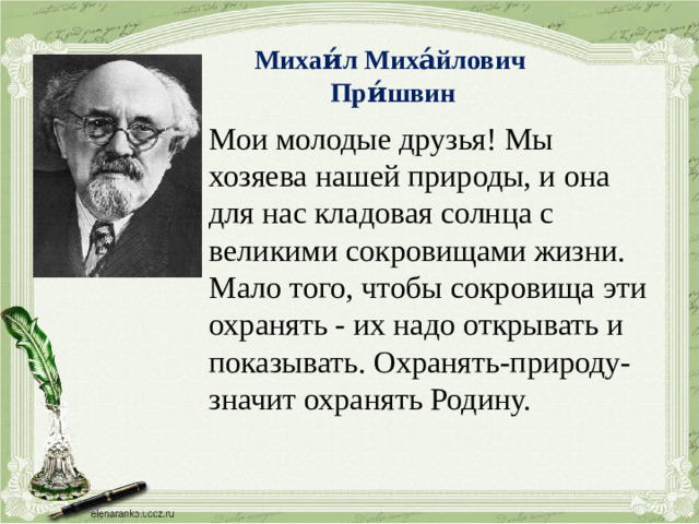 Михаи́л Миха́йлович При́швин Мои молодые друзья! Мы хозяева нашей природы, и она для нас кладовая солнца с великими сокровищами жизни. Мало того, чтобы сокровища эти охранять - их надо открывать и показывать. Охранять-природу-значит охранять Родину.