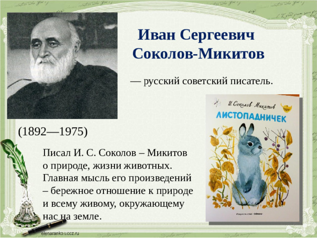 Иван Сергеевич Соколов-Микитов — русский советский писатель. (1892—1975) Писал И. С. Соколов – Микитов о природе, жизни животных. Главная мысль его произведений – бережное отношение к природе и всему живому, окружающему нас на земле.