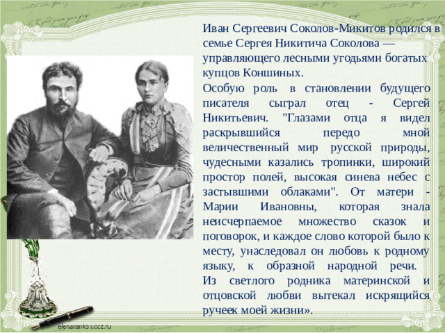 Иван Сергеевич Соколов-Микитов родился в семье Сергея Никитича Соколова — управляющего лесными угодьями богатых купцов Коншиных. Особую роль  в становлении будущего писателя сыграл отец - Сергей Никитьевич. 