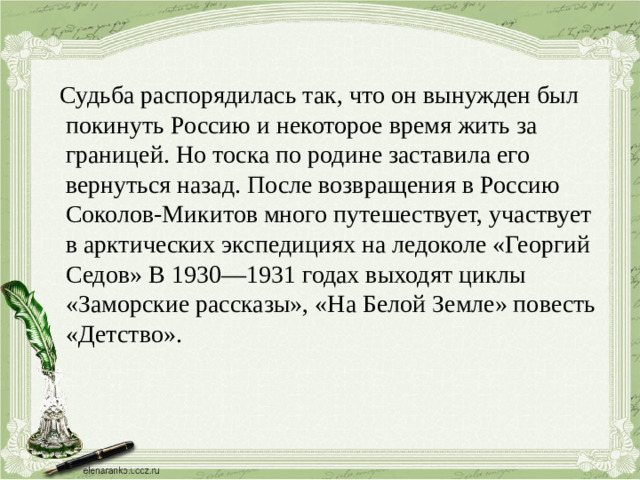 Судьба распорядилась так, что он вынужден был покинуть Россию и некоторое время жить за границей. Но тоска по родине заставила его вернуться назад. После возвращения в Россию Соколов-Микитов много путешествует, участвует в арктических экспедициях на ледоколе «Георгий Седов» В 1930—1931 годах выходят циклы «Заморские рассказы», «На Белой Земле» повесть «Детство».