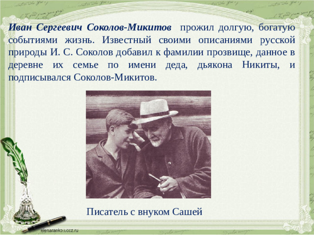 Иван Сергеевич Соколов-Микитов  прожил долгую, богатую событиями жизнь. Известный своими описаниями русской природы И. С. Соколов добавил к фамилии прозвище, данное в деревне их семье по имени деда, дьякона Никиты, и подписывался Соколов-Микитов. Писатель с внуком Сашей