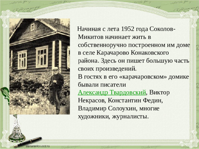 Начиная с лета 1952 года Соколов-Микитов начинает жить в собственноручно построенном им доме в селе Карачарово Конаковского района. Здесь он пишет большую часть своих произведений.  В гостях в его «карачаровском» домике бывали писатели  Александр Твардовский , Виктор Некрасов, Константин Федин, Владимир Солоухин, многие художники, журналисты.