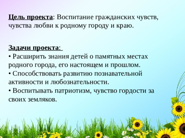 Цель проекта : Воспитание гражданских чувств, чувства любви к родному городу и краю. Задачи проекта : • Расширить знания детей о памятных местах родного города, его настоящем и прошлом. • Способствовать развитию познавательной активности и любознательности. • Воспитывать патриотизм, чувство гордости за своих земляков.