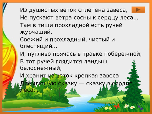 Из душистых веток сплетена завеса, Не пускают ветра сосны к сердцу леса... Там в тиши прохладной есть ручей журчащий, Свежий и прохладный, чистый и блестящий... И, пугливо прячась в травке побережной, В тот ручей глядится ландыш белоснежный, И хранит из веток крепкая завеса Дремлющую сказку — сказку в сердце леса...