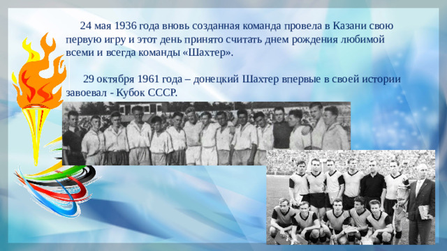 24 мая 1936 года вновь созданная команда провела в Казани свою первую игру и этот день принято считать днем рождения любимой всеми и всегда команды «Шахтер».  29 октября 1961 года – донецкий Шахтер впервые в своей истории завоевал - Кубок СССР.