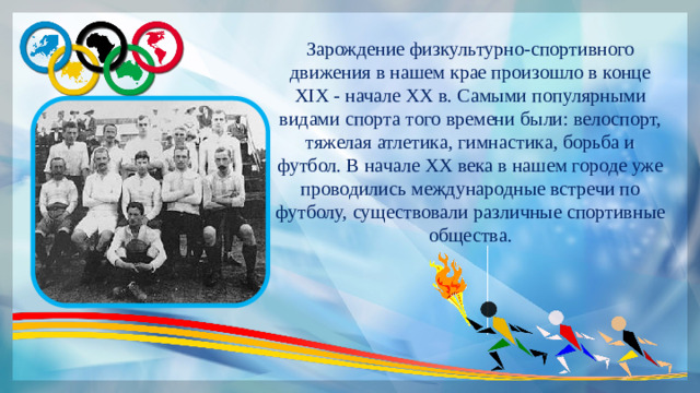 Зарождение физкультурно-спортивного движения в нашем крае произошло в конце XIX - начале XX в. Самыми популярными видами спорта того времени были: велоспорт, тяжелая атлетика, гимнастика, борьба и футбол. В начале ХХ века в нашем городе уже проводились международные встречи по футболу, существовали различные спортивные общества.