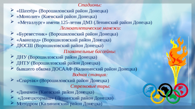 Стадионы: «Шахтёр» (Ворошиловский район Донецка) «Монолит» (Киевский район Донецка)  «Металлург» имени 125-летия ДМЗ (Ленинский район Донецка)  Легкоатлетические манежи: «Буревестник» (Ворошиловский район Донецка) «Авангард» (Ворошиловский район Донецка) ДЮСШ (Ворошиловский район Донецка) Плавательные бассейны: ДНУ (Ворошиловский район Донецка) ДНТУ (Ворошиловский район Донецка) бывшего обкома ДОСААФ (Калининский район Донецка ) Водная станция: «Спартак» (Ворошиловский район Донецка)  Стрелковые тиры: