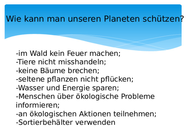 Wie kann man unseren Planeten schützen? -im Wald kein Feuer machen; -Tiere nicht misshandeln; -keine Bäume brechen; -seltene pflanzen nicht pflücken; -Wasser und Energie sparen; -Menschen über ökologische Probleme informieren; -an ökologischen Aktionen teilnehmen; -Sortierbehälter verwenden