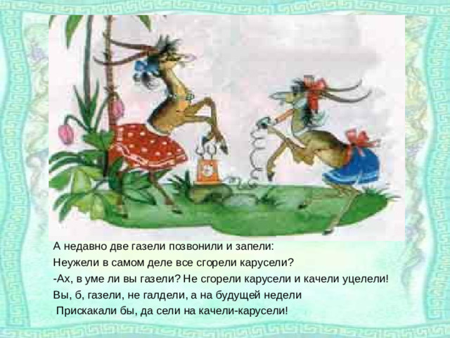 А недавно две газели позвонили и запели: Неужели в самом деле все сгорели карусели? -Ах, в уме ли вы газели? Не сгорели карусели и качели уцелели! Вы, б, газели, не галдели, а на будущей недели  Прискакали бы, да сели на качели-карусели!