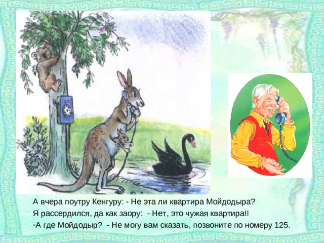 А вчера поутру Кенгуру: - Не эта ли квартира Мойдодыра? Я рассердился, да как заору: - Нет, это чужая квартира!!