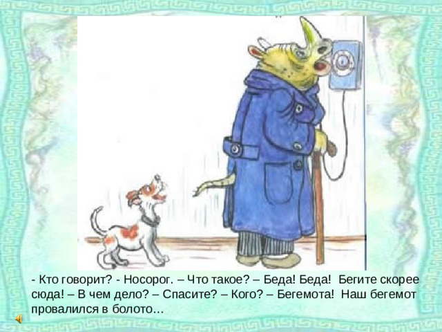 - Кто говорит? - Носорог. – Что такое? – Беда! Беда! Бегите скорее сюда! – В чем дело? – Спасите? – Кого? – Бегемота! Наш бегемот провалился в болото…