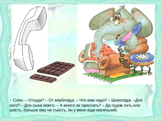 - Слон. – Откуда? – От верблюда. – Что вам надо? – Шоколада. –Для кого? – Для сына моего. – А много ли прислать? – Да пудов пять или шесть, больше ему не съесть, он у меня еще маленький.