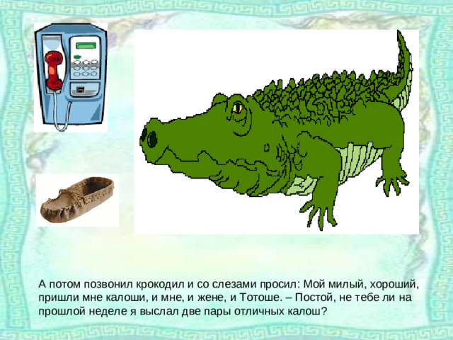 А потом позвонил крокодил и со слезами просил: Мой милый, хороший, пришли мне калоши, и мне, и жене, и Тотоше. – Постой, не тебе ли на прошлой неделе я выслал две пары отличных калош?