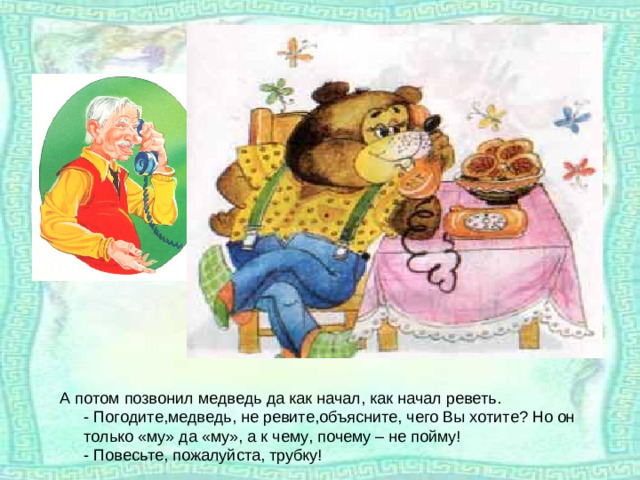 А потом позвонил медведь да как начал, как начал реветь.  - Погодите,медведь, не ревите,объясните, чего Вы хотите? Но он только «му» да «му», а к чему, почему – не пойму!  - Повесьте, пожалуйста, трубку!