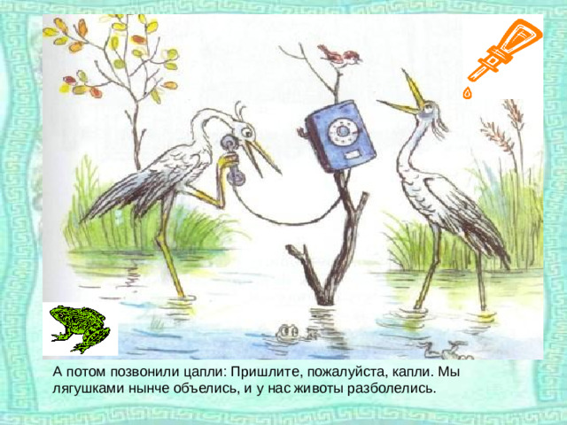 А потом позвонили цапли: Пришлите, пожалуйста, капли. Мы лягушками нынче объелись, и у нас животы разболелись.
