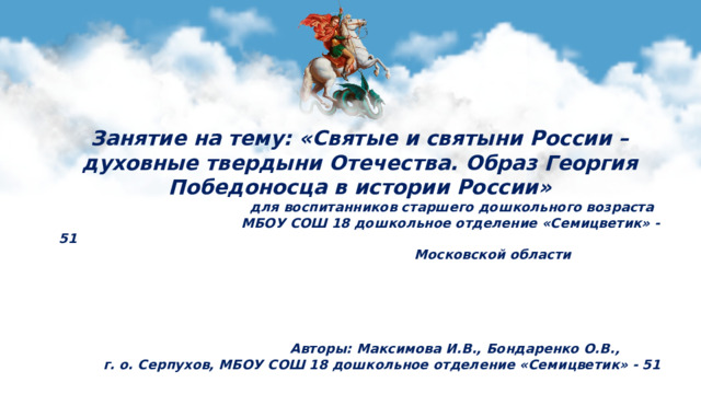 Занятие на тему: «Святые и святыни России – духовные твердыни Отечества. Образ Георгия Победоносца в истории России»  для воспитанников старшего дошкольного возраста  МБОУ СОШ 18 дошкольное отделение «Семицветик» -51  Московской области      Авторы: Максимова И.В., Бондаренко О.В., г. о. Серпухов, МБОУ СОШ 18 дошкольное отделение «Семицветик» - 51
