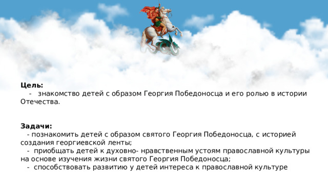 Цель:  - знакомство детей с образом Георгия Победоносца и его ролью в истории Отечества.   Задачи:   - познакомить детей с образом святого Георгия Победоносца, с историей создания георгиевской ленты;  - приобщать детей к духовно- нравственным устоям православной культуры на основе изучения жизни святого Георгия Победоносца;  - способствовать развитию у детей интереса к православной культуре  