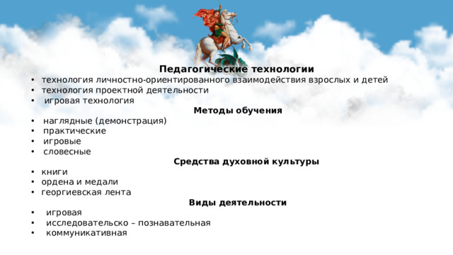   Педагогические технологии технология личностно-ориентированного взаимодействия взрослых и детей технология проектной деятельности  игровая технология  Методы обучения наглядные (демонстрация) практические игровые словесные   Средства духовной культуры книги ордена и медали георгиевская лента   Виды деятельности  игровая  исследовательско – познавательная  коммуникативная  