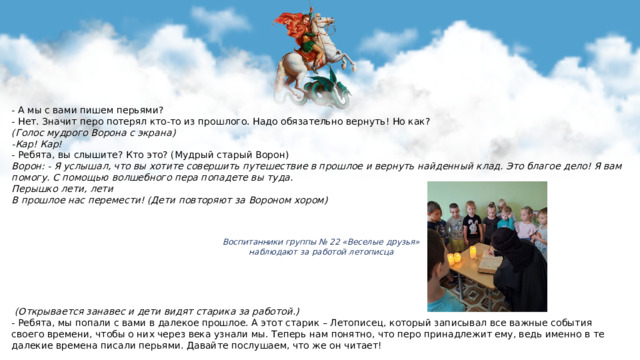 - А мы с вами пишем перьями? - Нет. Значит перо потерял кто-то из прошлого. Надо обязательно вернуть! Но как? (Голос мудрого Ворона с экрана) -Кар! Кар! - Ребята, вы слышите? Кто это? (Мудрый старый Ворон) Ворон: - Я услышал, что вы хотите совершить путешествие в прошлое и вернуть найденный клад. Это благое дело! Я вам помогу. С помощью волшебного пера попадете вы туда. Перышко лети, лети В прошлое нас перемести! (Дети повторяют за Вороном хором)            (Открывается занавес и дети видят старика за работой.) - Ребята, мы попали с вами в далекое прошлое. А этот старик – Летописец, который записывал все важные события своего времени, чтобы о них через века узнали мы. Теперь нам понятно, что перо принадлежит ему, ведь именно в те далекие времена писали перьями. Давайте послушаем, что же он читает!    Воспитанники группы № 22 «Веселые друзья»  наблюдают за работой летописца