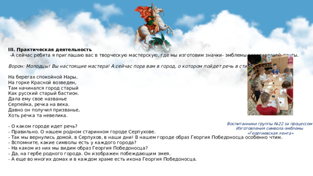 III. Практическая деятельность   -А сейчас ребята я приглашаю вас в творческую мастерскую, где мы изготовим значки- эмблемы георгиевской ленты. Ворон: Молодцы! Вы настоящие мастера! А сейчас пора вам в город, о котором пойдет речь в стихотворении:   На берегах спокойной Нары, На горке Красной возведен, Там начинался город старый Как русский старый бастион. Дала ему свое названье Серпейка, речка на века. Давно он получил призванье, Хоть речка та невелика.   - О каком городе идет речь? - Правильно. О нашем родном старинном городе Серпухове. - Так мы вернулись домой, в Серпухов, в наши дни! В нашем городе образ Георгия Победоносца особенно чтим. - Вспомните, какие символы есть у каждого города? - На каком из них мы видим образ Георгия Победоносца? - Да, на гербе родного города. Он изображен побеждающим змея. - А еще во многих домах и в каждом храме есть икона Георгия Победоносца.   Воспитанники группы №22 за процессом Изготовления символа-эмблемы «Георгиевская лента»