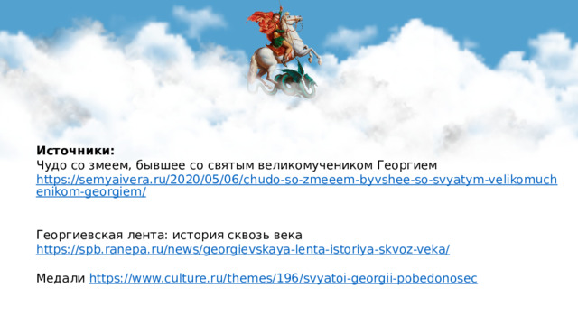 Источники:  Чудо со змеем, бывшее со святым великомучеником Георгием https://semyaivera.ru/2020/05/06/chudo-so-zmeeem-byvshee-so-svyatym-velikomuchenikom-georgiem/   Георгиевская лента: история сквозь века https://spb.ranepa.ru/news/georgievskaya-lenta-istoriya-skvoz-veka/ Медали https://www.culture.ru/themes/196/svyatoi-georgii-pobedonosec