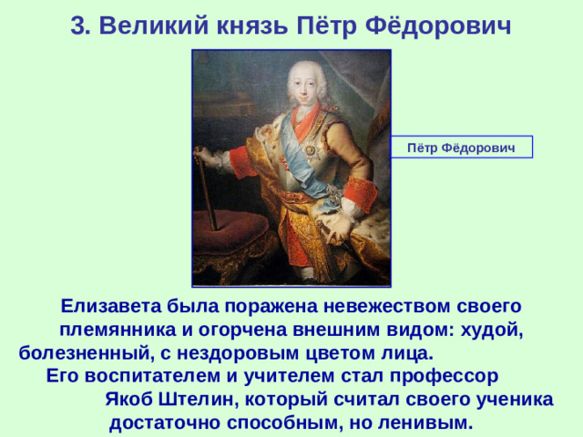 3. Великий князь Пётр Фёдорович Пётр Фёдорович Елизавета была поражена невежеством своего племянника и огорчена внешним видом: худой, болезненный, с нездоровым цветом лица. Его воспитателем и учителем стал профессор Якоб Штелин, который считал своего ученика достаточно способным, но ленивым.