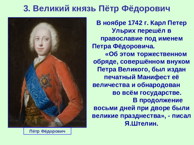 3. Великий князь Пётр Фёдорович В ноябре 1742 г. Карл Петер Ульрих перешёл в православие под именем Петра Фёдоровича. «Об этом торжественном обряде, совершённом внуком Петра Великого, был издан печатный Манифест её величества и обнародован во всём государстве. В продолжение восьми дней при дворе были великие празднества», - писал Я.Штелин. Пётр Фёдорович