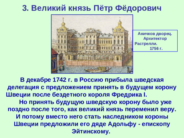 3. Великий князь Пётр Фёдорович Аничков дворец. Архитектор Растрелли. 1756 г. В декабре 1742 г. в Россию прибыла шведская делегация с предложением принять в будущем корону Швеции после бездетного короля Фредрика I. Но принять будущую шведскую корону было уже поздно после того, как великий князь переменил веру. И потому вместо него стать наследником короны Швеции предложили его дяде Адольфу - епископу Эйтинскому.