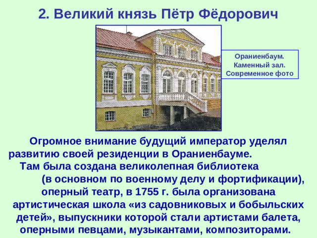 2. Великий князь Пётр Фёдорович Ораниенбаум. Каменный зал. Современное фото Огромное внимание будущий император уделял развитию своей резиденции в Ораниенбауме. Там была создана великолепная библиотека (в основном по военному делу и фортификации), оперный театр, в 1755 г. была организована артистическая школа «из садовниковых и бобыльских детей», выпускники которой стали артистами балета, оперными певцами, музыкантами, композиторами.