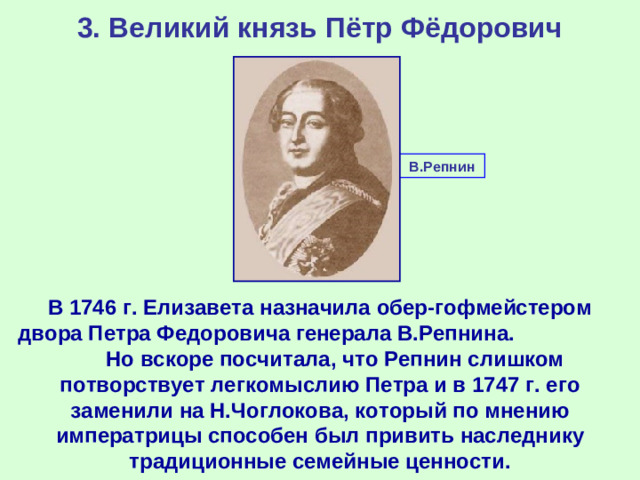 3. Великий князь Пётр Фёдорович В.Репнин В 1746 г. Елизавета назначила обер-гофмейстером двора Петра Федоровича генерала В.Репнина. Но вскоре посчитала, что Репнин слишком потворствует легкомыслию Петра и в 1747 г. его заменили на Н.Чоглокова, который по мнению императрицы способен был привить наследнику традиционные семейные ценности.