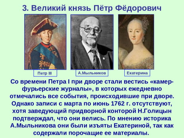 3. Великий князь Пётр Фёдорович Екатерина А.Мыльников Петр III Со времени Петра I при дворе стали вестись «камер-фурьерские журналы», в которых ежедневно отмечались все события, происходившие при дворе. Однако записи с марта по июнь 1762 г. отсутствуют, хотя заведующий придворной конторой Н.Голицын подтверждал, что они велись. По мнению историка А.Мыльникова они были изъяты Екатериной, так как содержали порочащие ее материалы.