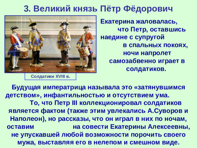 3. Великий князь Пётр Фёдорович Екатерина жаловалась, что Петр, оставшись наедине с супругой в спальных покоях, ночи напролет самозабвенно играет в солдатиков. Солдатики XVIII в. Будущая императрица называла это «затянувшимся детством», инфантильностью и отсутствием ума. То, что Петр III коллекционировал солдатиков является фактом (также этим увлекались А.Суворов и Наполеон), но рассказы, что он играл в них по ночам, оставим на совести Екатерины Алексеевны, не упускавшей любой возможности порочить своего мужа, выставляя его в нелепом и смешном виде.