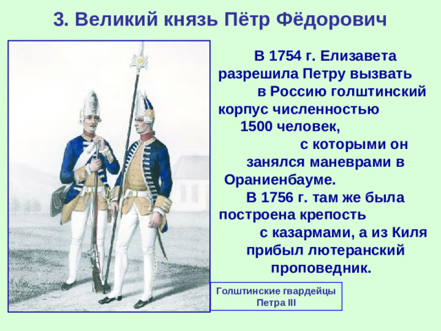 3. Великий князь Пётр Фёдорович В 1754 г. Елизавета разрешила Петру вызвать в Россию голштинский корпус численностью 1500 человек, с которыми он занялся маневрами в Ораниенбауме. В 1756 г. там же была построена крепость с казармами, а из Киля прибыл лютеранский проповедник. Голштинские гвардейцы Петра III